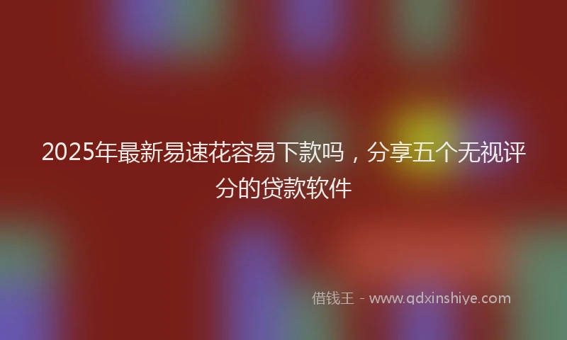 2025年最新易速花容易下款吗，分享五个无视评分的贷款软件