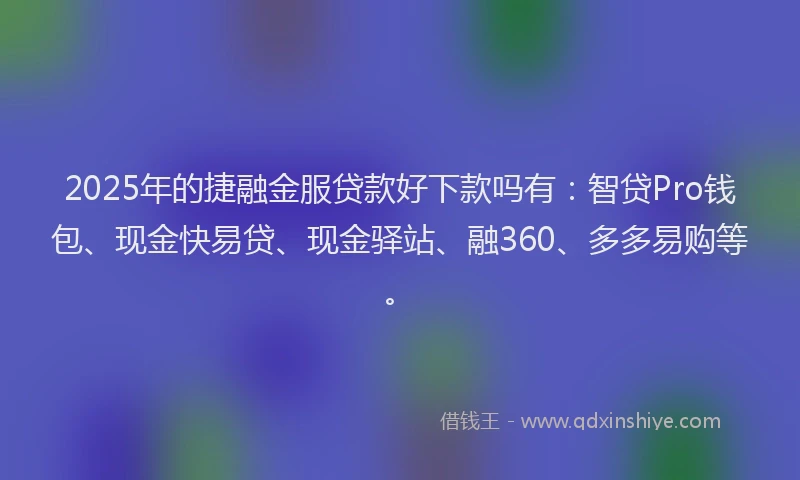 2025年的捷融金服贷款好下款吗有：智贷Pro钱包、现金快易贷、现金驿站、融360、多多易购等。