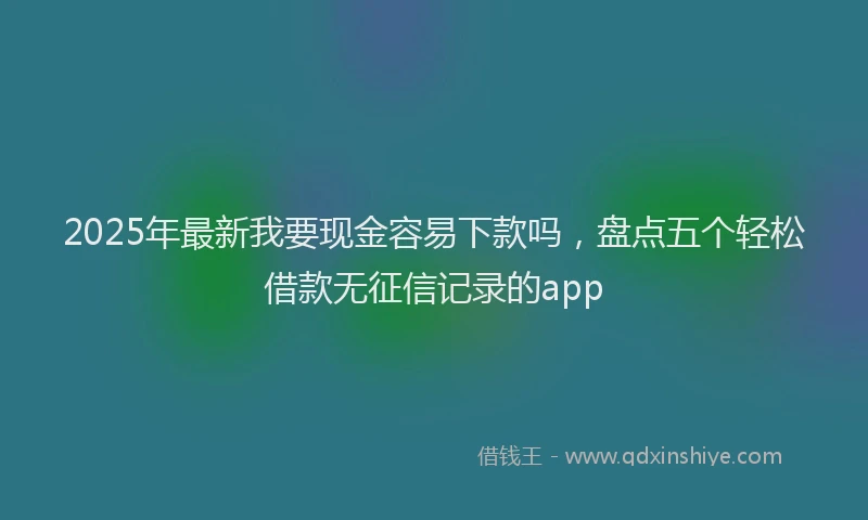 2025年最新我要现金容易下款吗，盘点五个轻松借款无征信记录的app