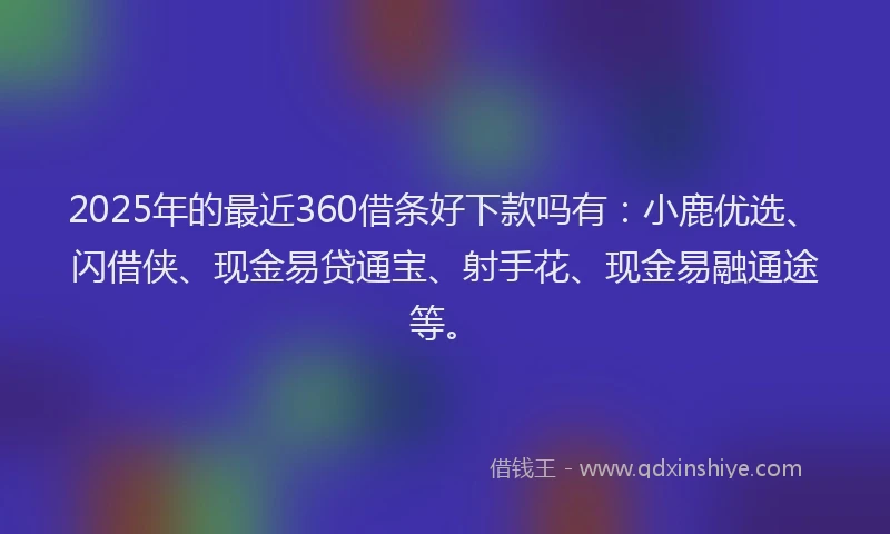 2025年的最近360借条好下款吗有：小鹿优选、闪借侠、现金易贷通宝、射手花、现金易融通途等。