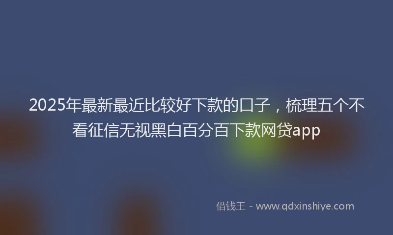 2025年最新最近比较好下款的口子，梳理五个不看征信无视黑白百分百下款网贷app