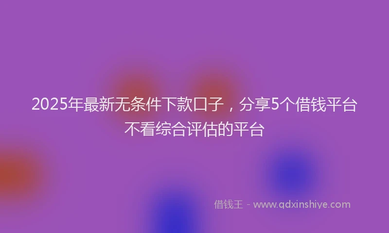 2025年最新无条件下款口子，分享5个借钱平台不看综合评估的平台