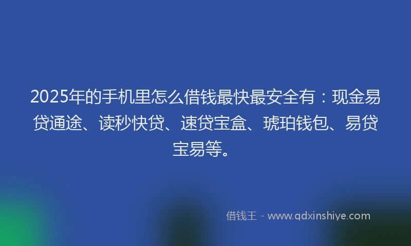 2025年的手机里怎么借钱最快最安全有：现金易贷通途、读秒快贷、速贷宝盒、琥珀钱包、易贷宝易等。