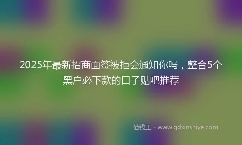 2025年最新招商面签被拒会通知你吗，整合5个黑户必下款的口子贴吧推荐