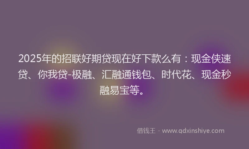 2025年的招联好期贷现在好下款么有：现金侠速贷、你我贷-极融、汇融通钱包、时代花、现金秒融易宝等。