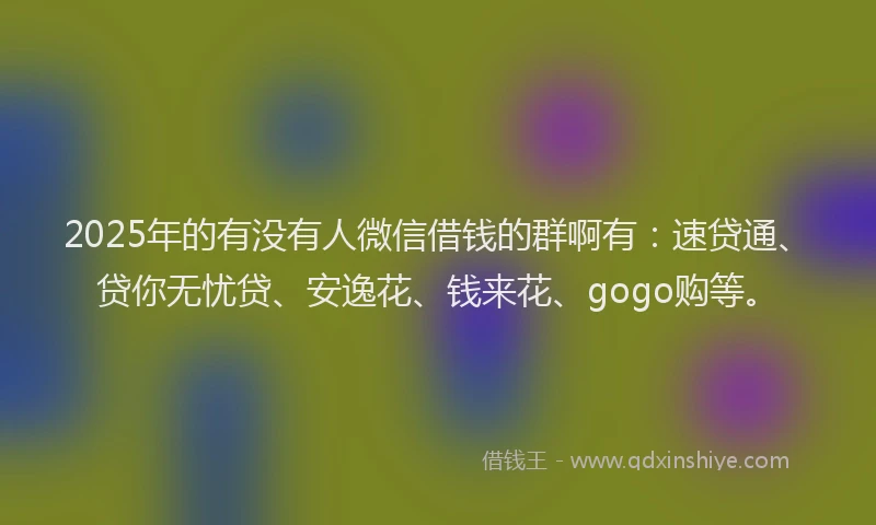 2025年的有没有人微信借钱的群啊有：速贷通、贷你无忧贷、安逸花、钱来花、gogo购等。