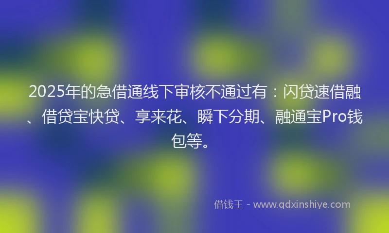 2025年的急借通线下审核不通过有：闪贷速借融、借贷宝快贷、享来花、瞬下分期、融通宝Pro钱包等。
