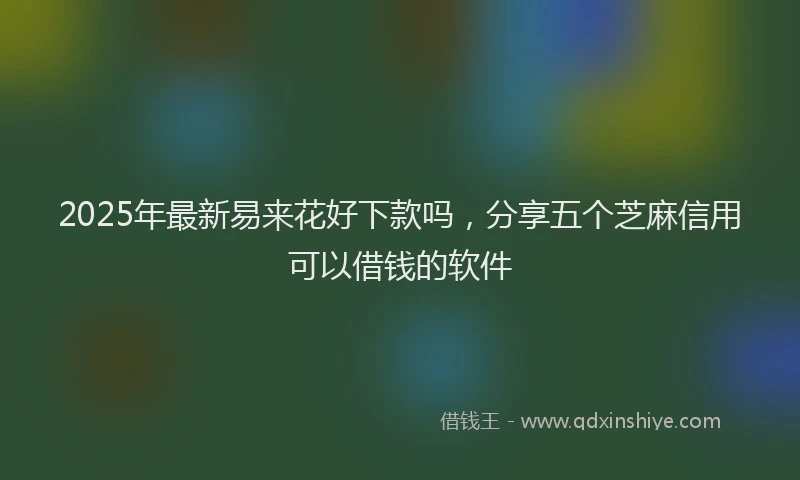 2025年最新易来花好下款吗，分享五个芝麻信用可以借钱的软件