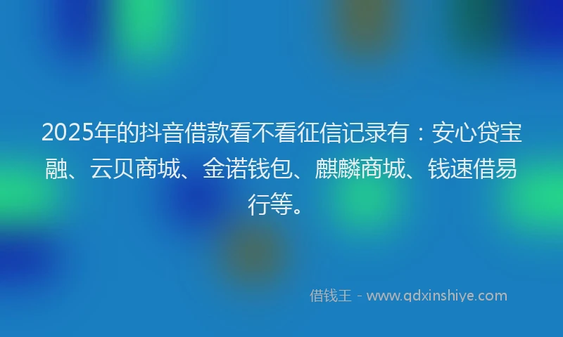 2025年的抖音借款看不看征信记录有：安心贷宝融、云贝商城、金诺钱包、麒麟商城、钱速借易行等。