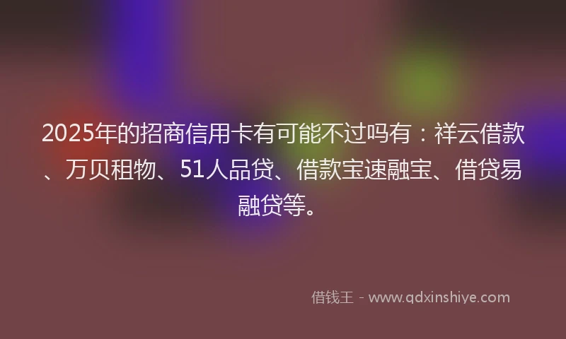 2025年的招商信用卡有可能不过吗有：祥云借款、万贝租物、51人品贷、借款宝速融宝、借贷易融贷等。