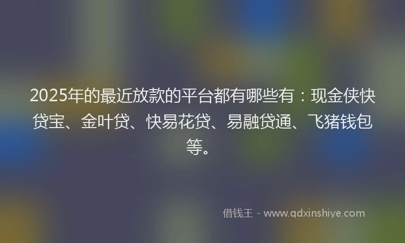 2025年的最近放款的平台都有哪些有：现金侠快贷宝、金叶贷、快易花贷、易融贷通、飞猪钱包等。