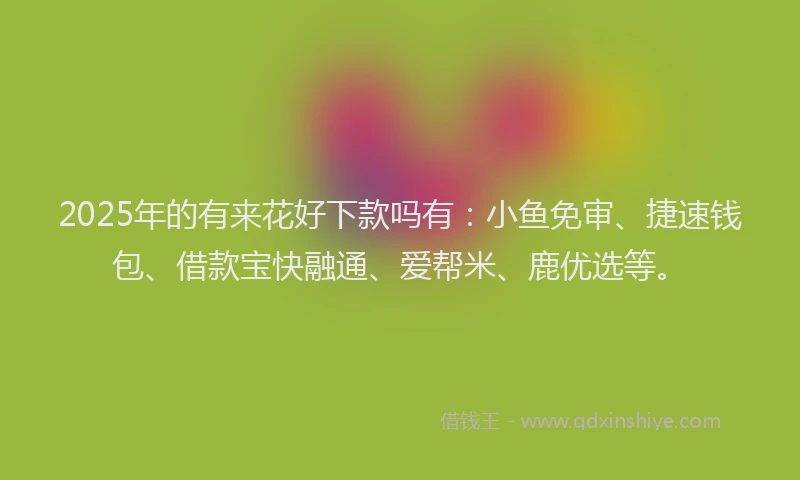 2025年的有来花好下款吗有：小鱼免审、捷速钱包、借款宝快融通、爱帮米、鹿优选等。