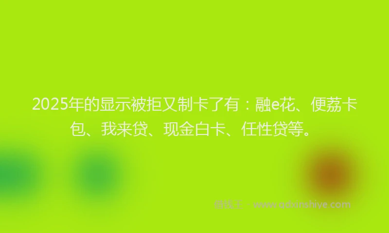 2025年的显示被拒又制卡了有：融e花、便荔卡包、我来贷、现金白卡、任性贷等。