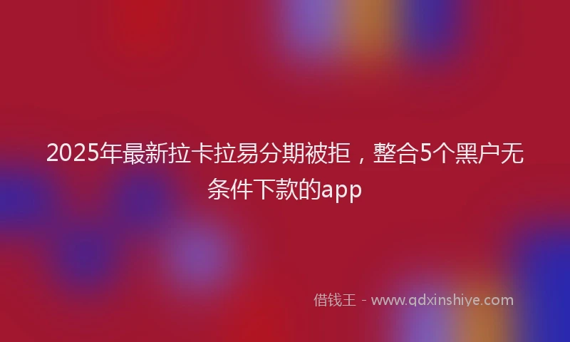 2025年最新拉卡拉易分期被拒，整合5个黑户无条件下款的app