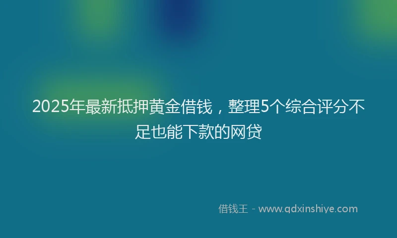 2025年最新抵押黄金借钱，整理5个综合评分不足也能下款的网贷