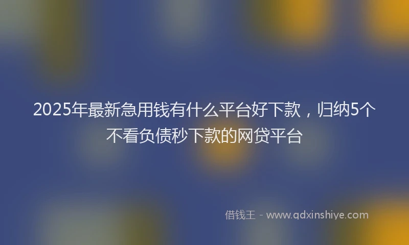 2025年最新急用钱有什么平台好下款，归纳5个不看负债秒下款的网贷平台