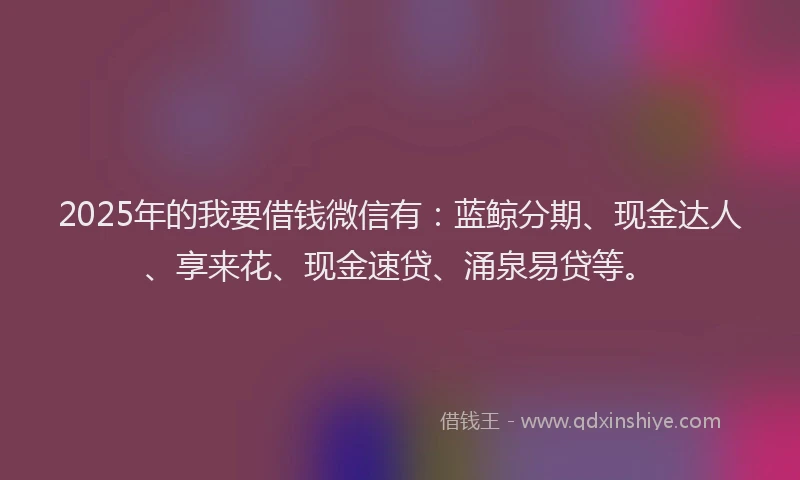 2025年的我要借钱微信有：蓝鲸分期、现金达人、享来花、现金速贷、涌泉易贷等。