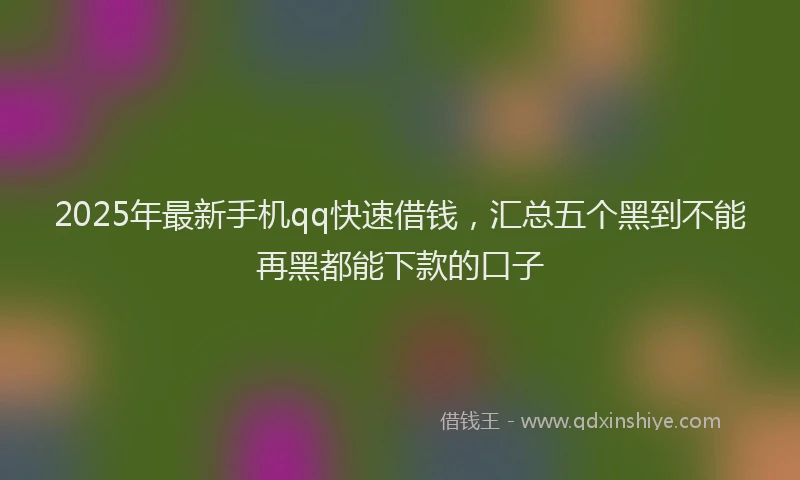2025年最新手机qq快速借钱，汇总五个黑到不能再黑都能下款的口子