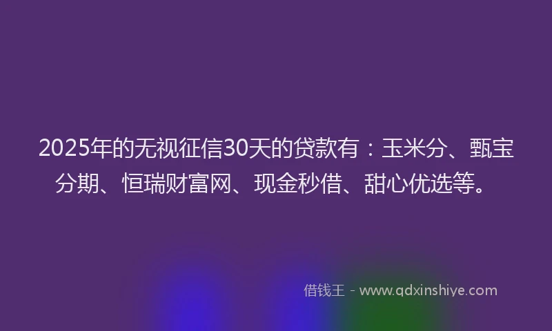 2025年的无视征信30天的贷款有：玉米分、甄宝分期、恒瑞财富网、现金秒借、甜心优选等。