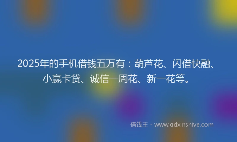 2025年的手机借钱五万有：葫芦花、闪借快融、小赢卡贷、诚信一周花、新一花等。
