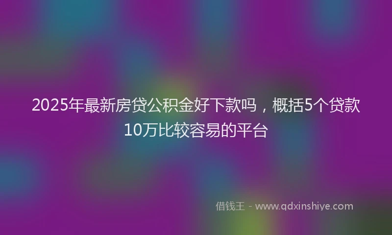 2025年最新房贷公积金好下款吗，概括5个贷款10万比较容易的平台