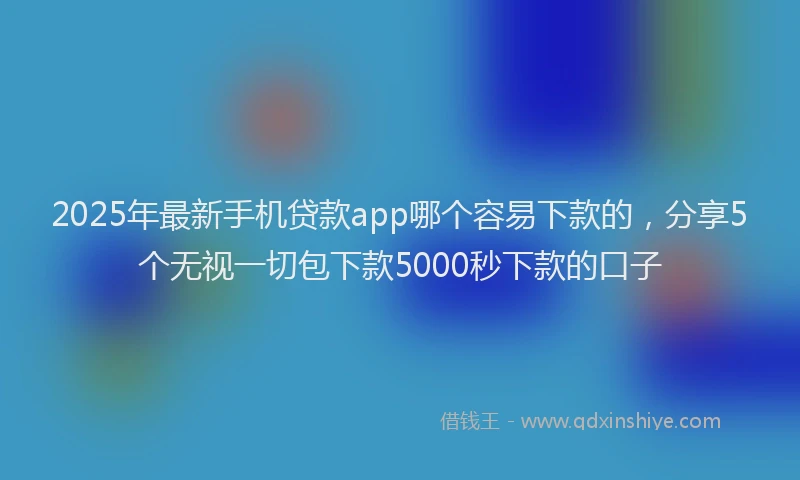 2025年最新手机贷款app哪个容易下款的，分享5个无视一切包下款5000秒下款的口子