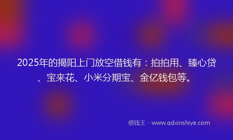 2025年的揭阳上门放空借钱有：拍拍用、臻心贷、宝来花、小米分期宝、金亿钱包等。