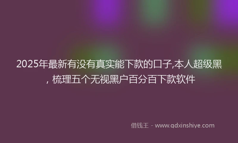 2025年最新有没有真实能下款的口子,本人超级黑，梳理五个无视黑户百分百下款软件