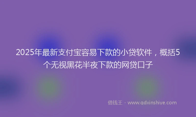 2025年最新支付宝容易下款的小贷软件，概括5个无视黑花半夜下款的网贷口子