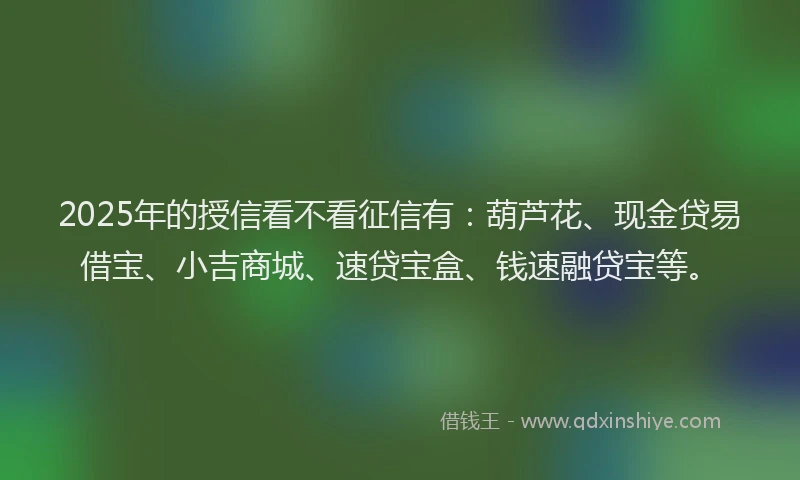 2025年的授信看不看征信有：葫芦花、现金贷易借宝、小吉商城、速贷宝盒、钱速融贷宝等。