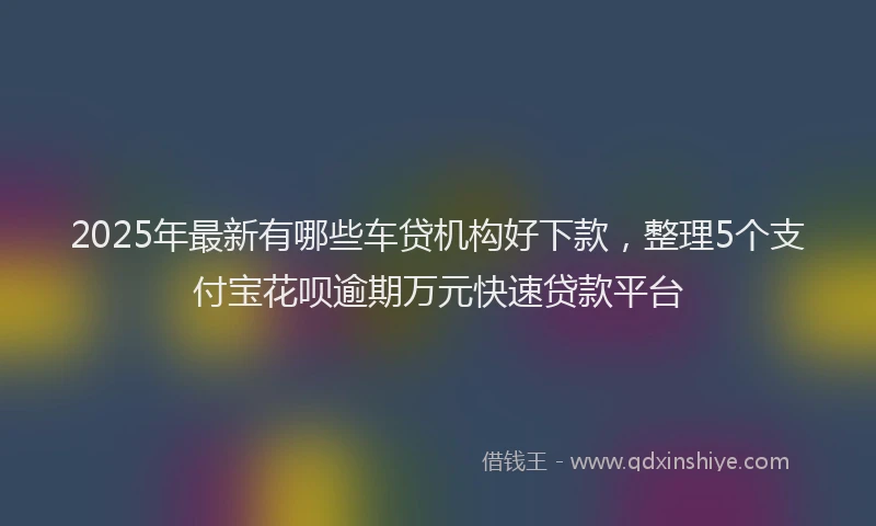 2025年最新有哪些车贷机构好下款，整理5个支付宝花呗逾期万元快速贷款平台