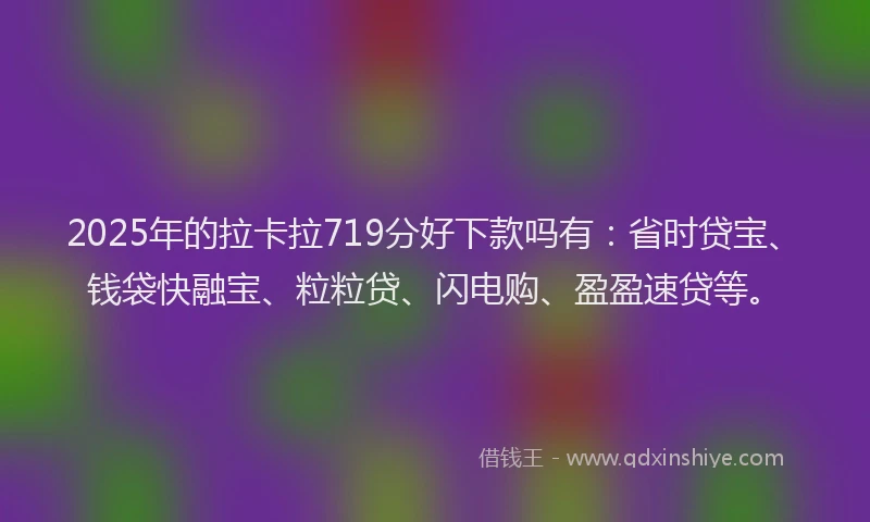 2025年的拉卡拉719分好下款吗有：省时贷宝、钱袋快融宝、粒粒贷、闪电购、盈盈速贷等。