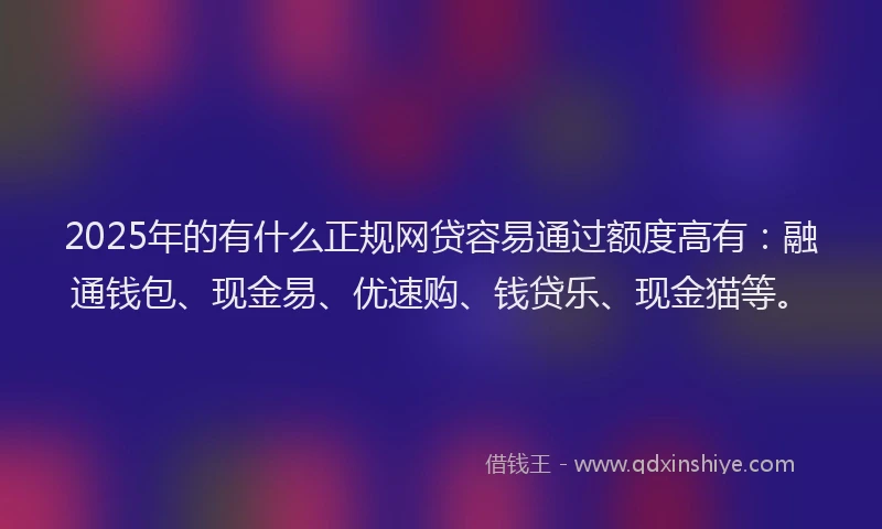 2025年的有什么正规网贷容易通过额度高有：融通钱包、现金易、优速购、钱贷乐、现金猫等。