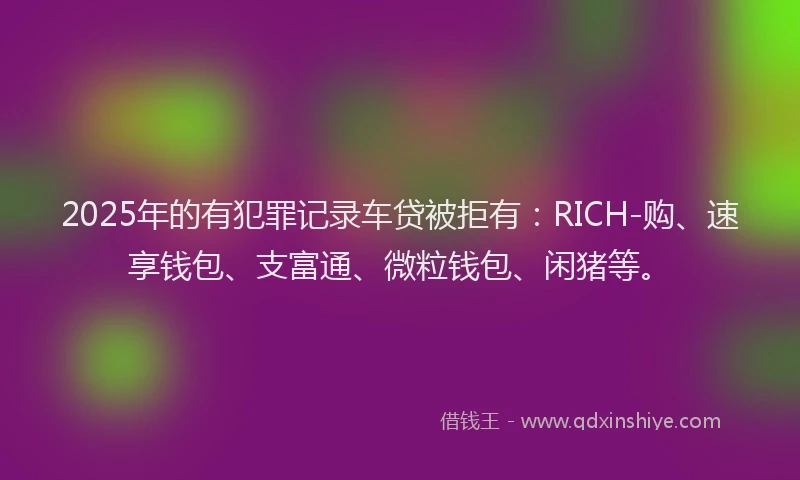 2025年的有犯罪记录车贷被拒有：RICH-购、速享钱包、支富通、微粒钱包、闲猪等。