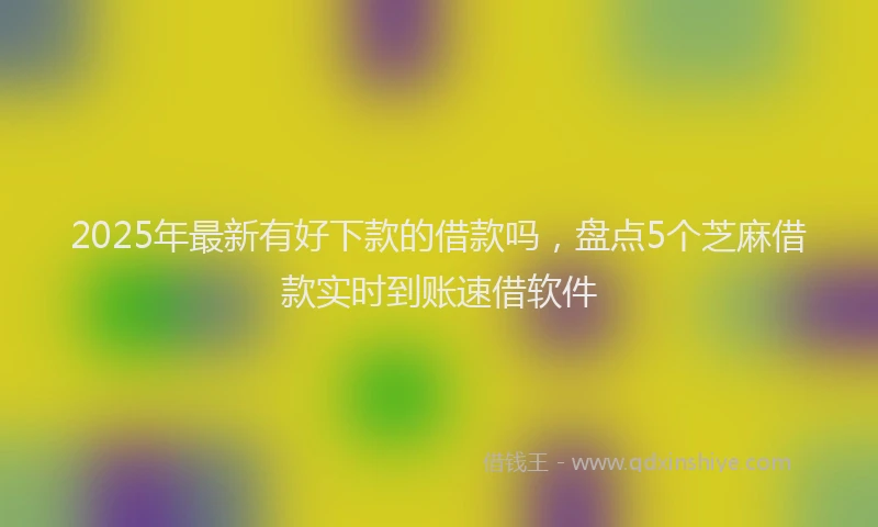 2025年最新有好下款的借款吗，盘点5个芝麻借款实时到账速借软件