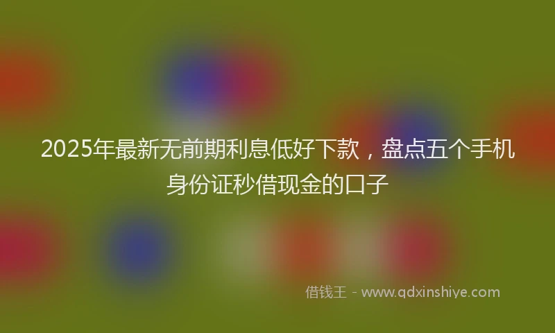 2025年最新无前期利息低好下款，盘点五个手机身份证秒借现金的口子