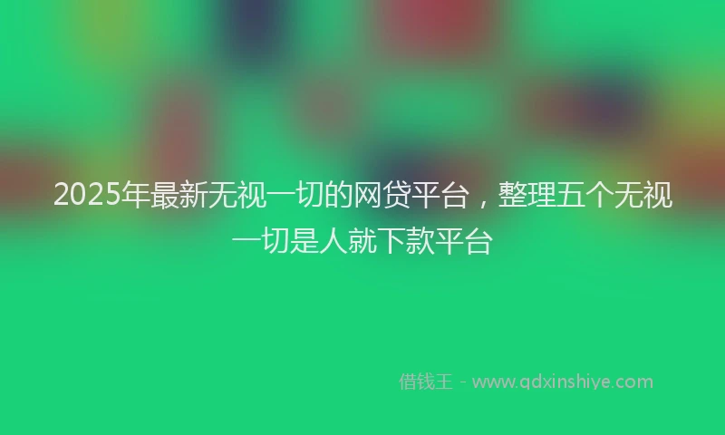2025年最新无视一切的网贷平台，整理五个无视一切是人就下款平台