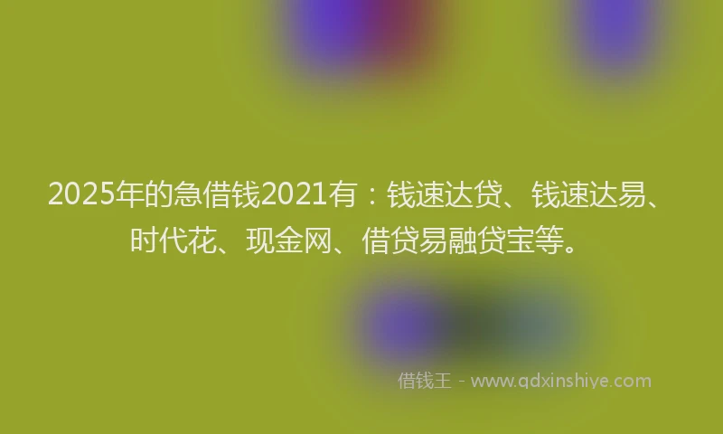 2025年的急借钱2021有：钱速达贷、钱速达易、时代花、现金网、借贷易融贷宝等。
