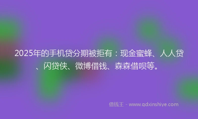 2025年的手机贷分期被拒有：现金蜜蜂、人人贷、闪贷侠、微博借钱、森森借呗等。