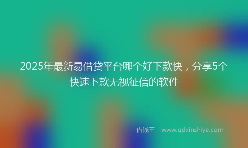 2025年最新易借贷平台哪个好下款快，分享5个快速下款无视征信的软件