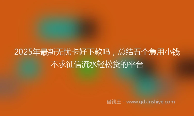 2025年最新无忧卡好下款吗，总结五个急用小钱不求征信流水轻松贷的平台