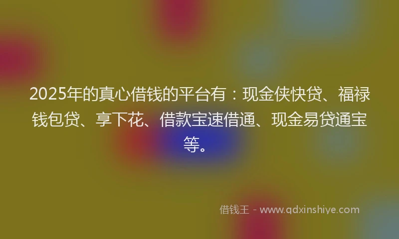 2025年的真心借钱的平台有：现金侠快贷、福禄钱包贷、享下花、借款宝速借通、现金易贷通宝等。