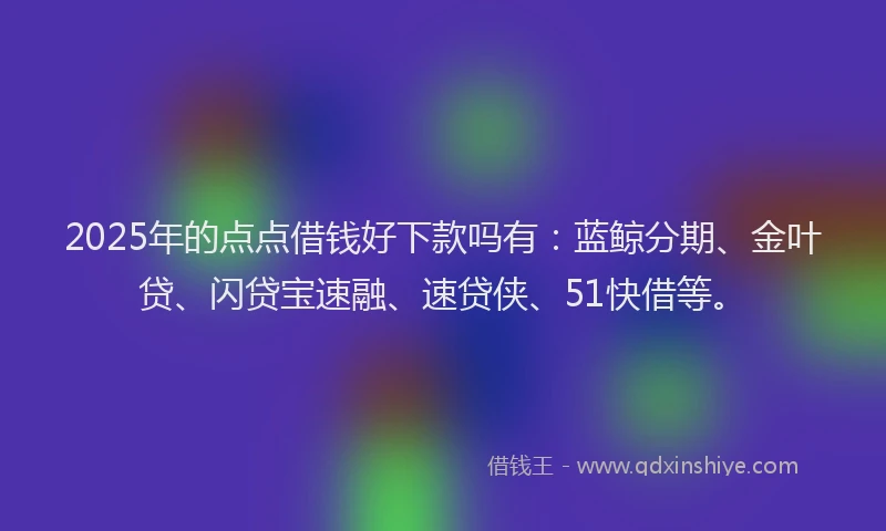 2025年的点点借钱好下款吗有：蓝鲸分期、金叶贷、闪贷宝速融、速贷侠、51快借等。