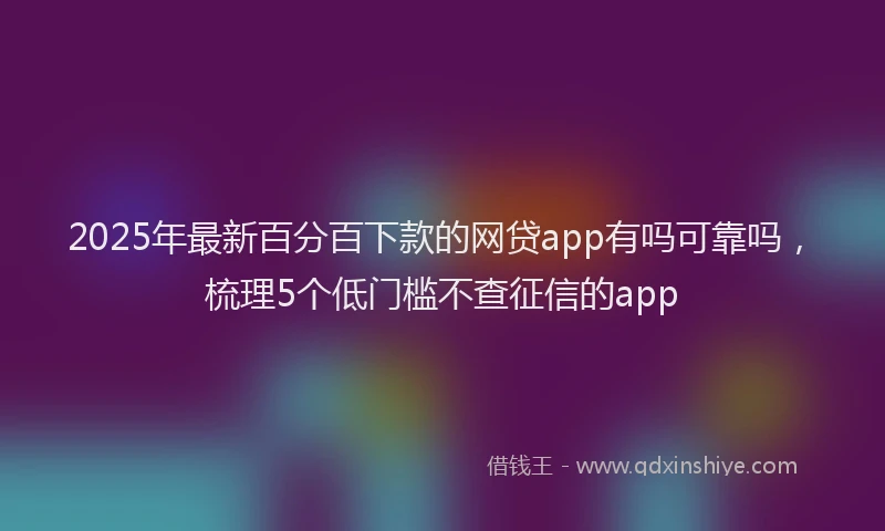 2025年最新百分百下款的网贷app有吗可靠吗，梳理5个低门槛不查征信的app