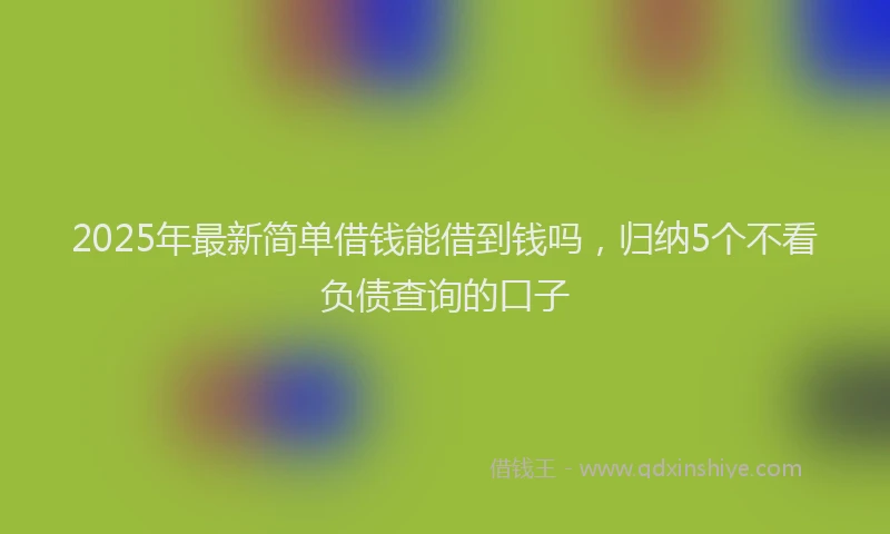 2025年最新简单借钱能借到钱吗，归纳5个不看负债查询的口子