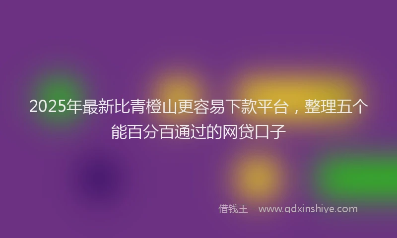 2025年最新比青橙山更容易下款平台，整理五个能百分百通过的网贷口子