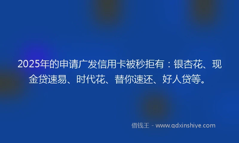2025年的申请广发信用卡被秒拒有：银杏花、现金贷速易、时代花、替你速还、好人贷等。