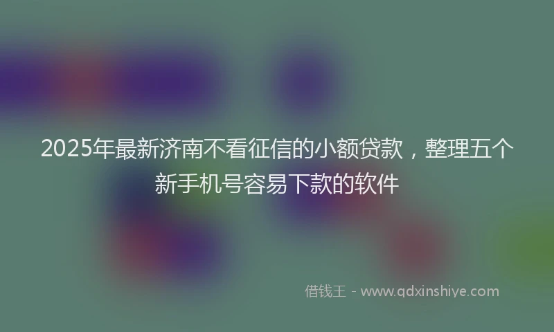 2025年最新济南不看征信的小额贷款，整理五个新手机号容易下款的软件