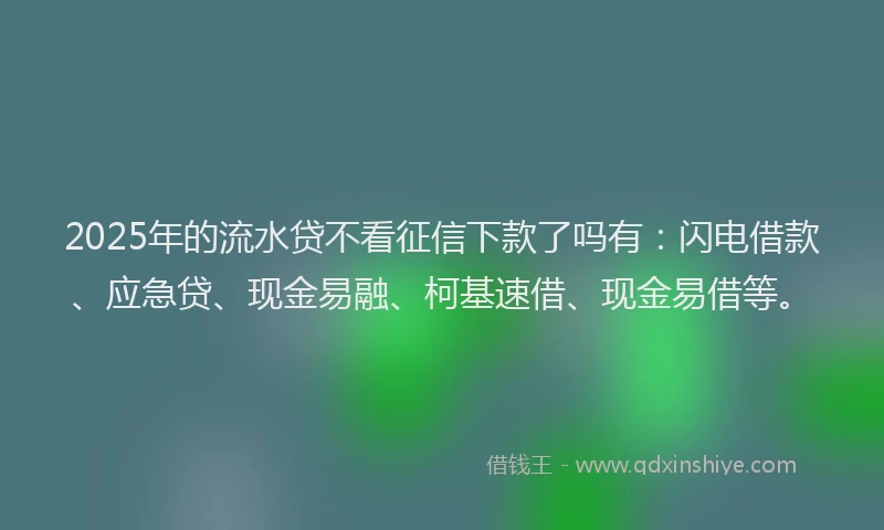2025年的流水贷不看征信下款了吗有：闪电借款、应急贷、现金易融、柯基速借、现金易借等。