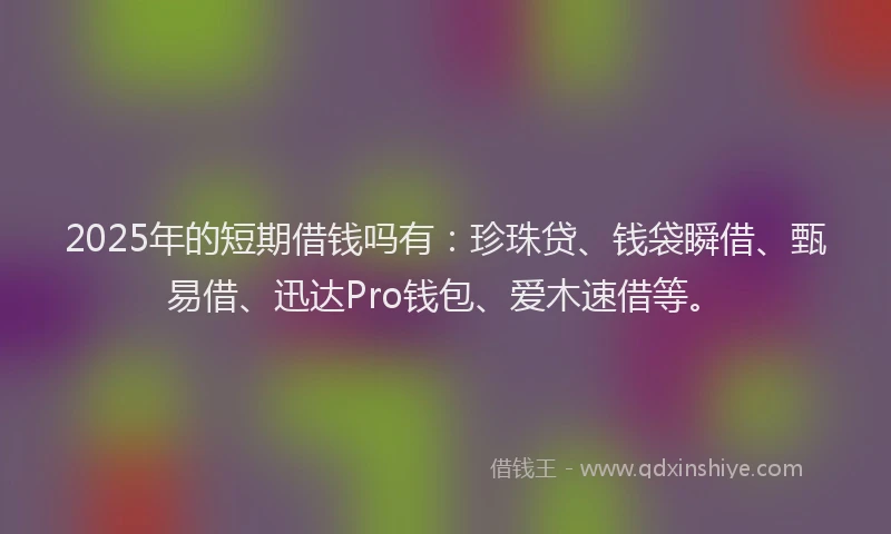 2025年的短期借钱吗有：珍珠贷、钱袋瞬借、甄易借、迅达Pro钱包、爱木速借等。